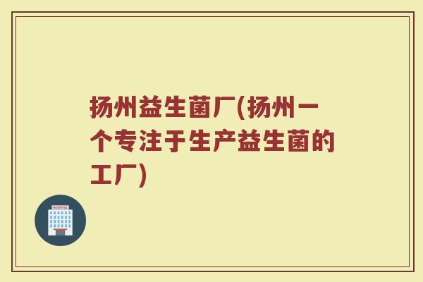 扬州益生菌厂(扬州一个专注于生产益生菌的工厂) 扬州益生菌厂(扬州一个专注于生产益生菌的工厂)
