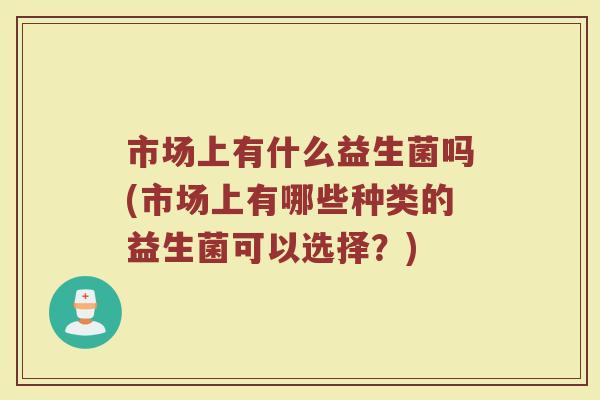 市场上有什么益生菌吗(市场上有哪些种类的益生菌可以选择？)