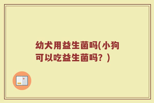 幼犬用益生菌吗(小狗可以吃益生菌吗？)