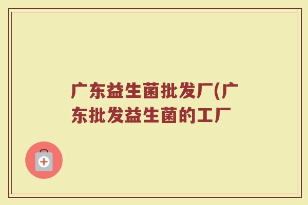 广东益生菌批发厂(广东批发益生菌的工厂