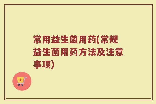常用益生菌用药(常规益生菌用药方法及注意事项) 常用益生菌用药(常规益生菌用药方法及注意事项)