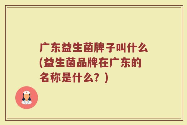 广东益生菌牌子叫什么(益生菌品牌在广东的名称是什么？)