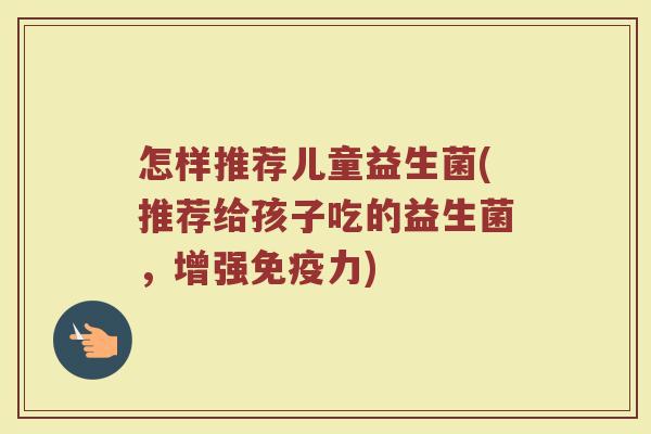 怎样推荐儿童益生菌(推荐给孩子吃的益生菌,增强力) 怎样推荐儿童益生菌(推荐给孩子吃的益生菌,增强力)