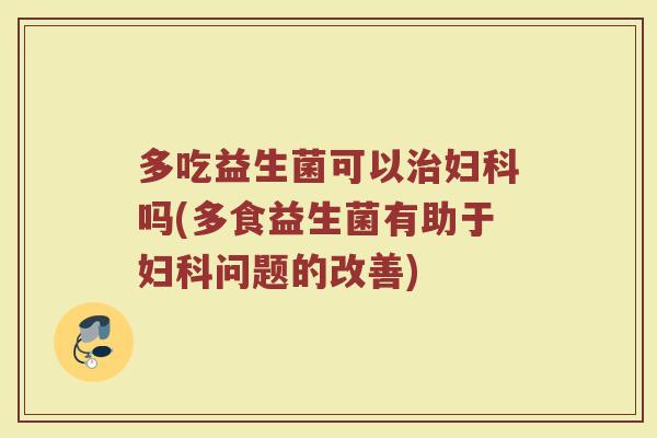 多吃益生菌可以治妇科吗(多食益生菌有助于妇科问题的改善)