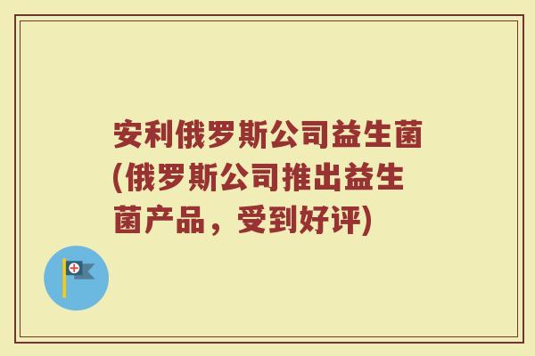 安利俄罗斯公司益生菌(俄罗斯公司推出益生菌产品，受到好评)