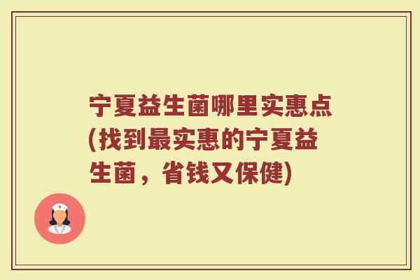 宁夏益生菌哪里实惠点(找到最实惠的宁夏益生菌，省钱又保健)