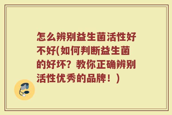 怎么辨别益生菌活性好不好(如何判断益生菌的好坏？教你正确辨别活性优秀的品牌！)