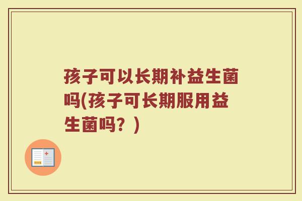 孩子可以长期补益生菌吗(孩子可长期服用益生菌吗?) 孩子可以长期补益生菌吗(孩子可长期服用益生菌吗?)