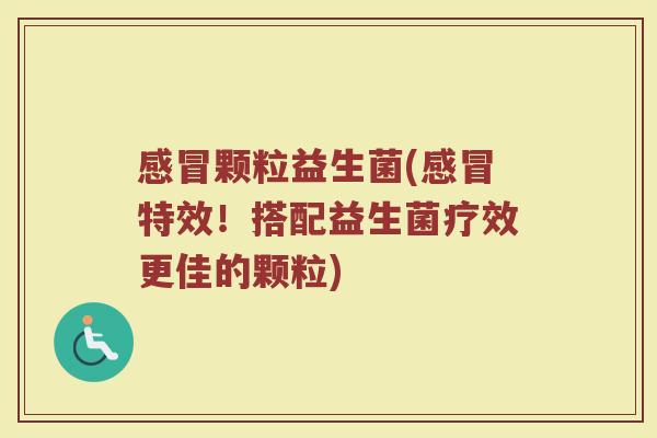 感冒颗粒益生菌(感冒特效！搭配益生菌疗效更佳的颗粒)