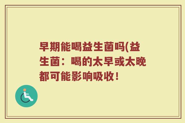 早期能喝益生菌吗(益生菌:喝的太早或太晚都可能影响吸收! 早期能喝益生菌吗(益生菌:喝的太早或太晚都可能影响吸收!