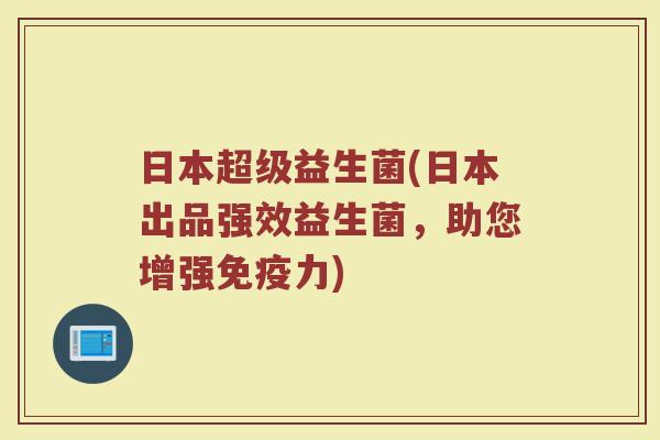 日本超级益生菌(日本出品强效益生菌，助您增强免疫力)