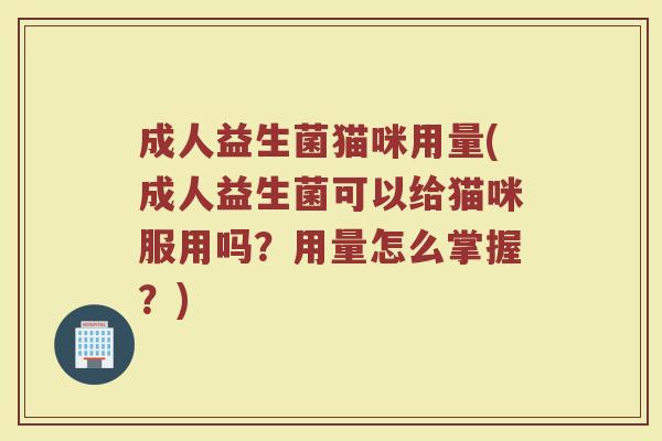 成人益生菌猫咪用量(成人益生菌可以给猫咪服用吗？用量怎么掌握？)