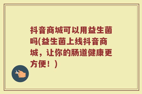 抖音商城可以用益生菌吗(益生菌上线抖音商城，让你的肠道健康更方便！)