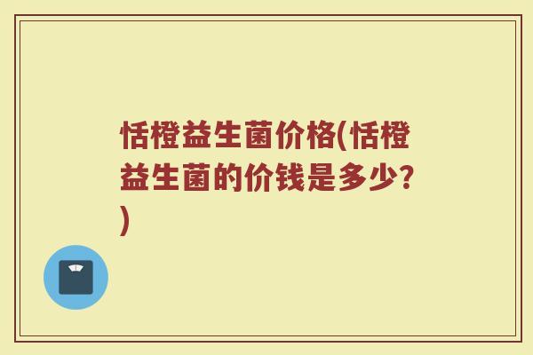恬橙益生菌价格(恬橙益生菌的价钱是多少?) 恬橙益生菌价格(恬橙益生菌的价钱是多少?)