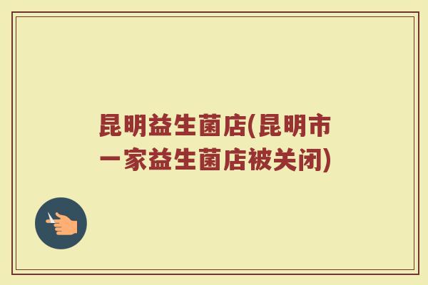 昆明益生菌店(昆明市一家益生菌店被关闭)