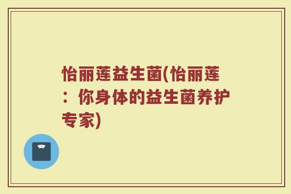 怡丽莲益生菌(怡丽莲:你身体的益生菌养护专家) 怡丽莲益生菌(怡丽莲:你身体的益生菌养护专家)