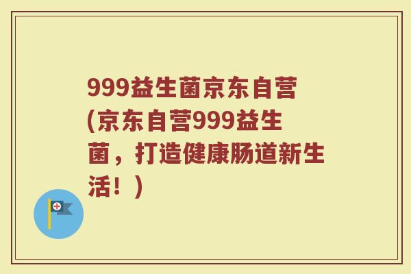 999益生菌京东自营(京东自营999益生菌，打造健康肠道新生活！)