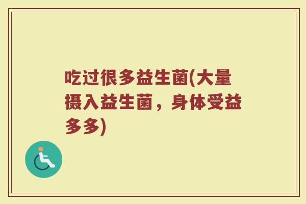 吃过很多益生菌(大量摄入益生菌，身体受益多多)