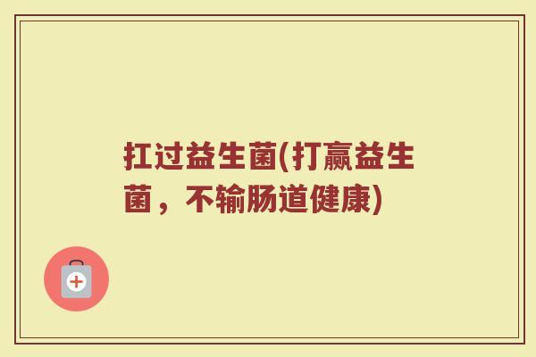 扛过益生菌(打赢益生菌，不输肠道健康)