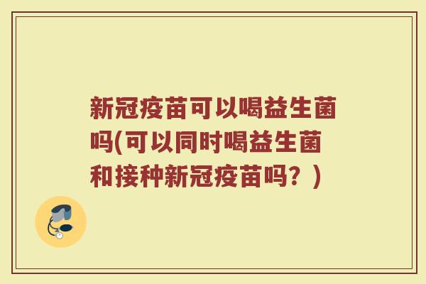 新冠疫苗可以喝益生菌吗(可以同时喝益生菌和接种新冠疫苗吗？)
