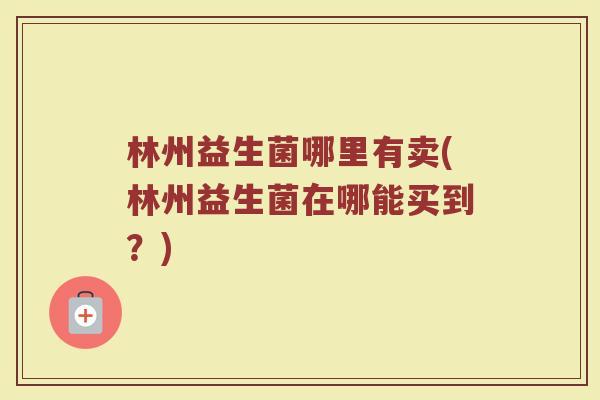 林州益生菌哪里有卖(林州益生菌在哪能买到？)