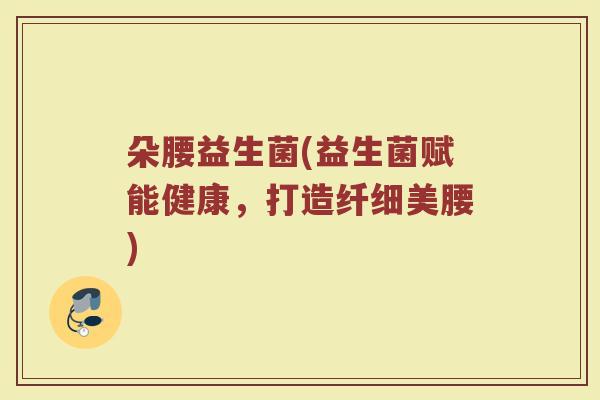 朵腰益生菌(益生菌赋能健康，打造纤细美腰)