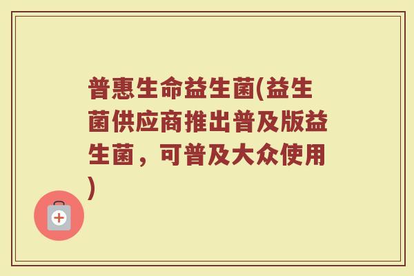 普惠生命益生菌(益生菌供应商推出普及版益生菌，可普及大众使用)