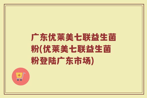 广东优莱美七联益生菌粉(优莱美七联益生菌粉登陆广东市场) 广东优莱美七联益生菌粉(优莱美七联益生菌粉登陆广东市场)