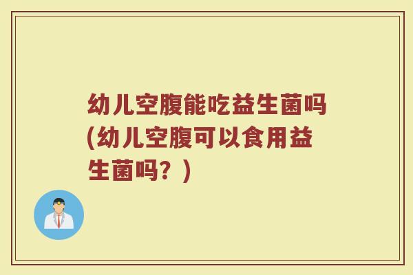 幼儿空腹能吃益生菌吗(幼儿空腹可以食用益生菌吗？)