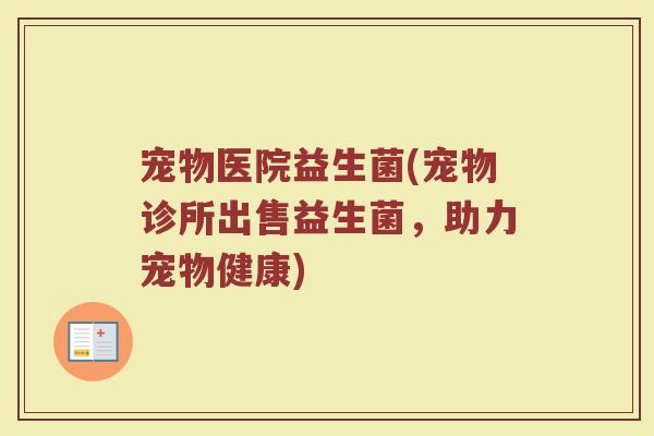 宠物医院益生菌(宠物诊所出售益生菌，助力宠物健康)