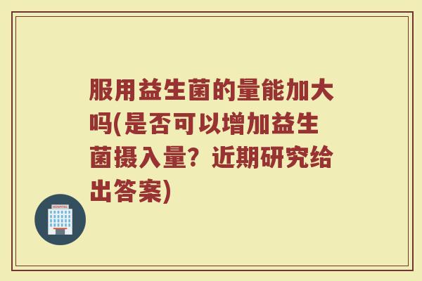 服用益生菌的量能加大吗(是否可以增加益生菌摄入量？近期研究给出答案)