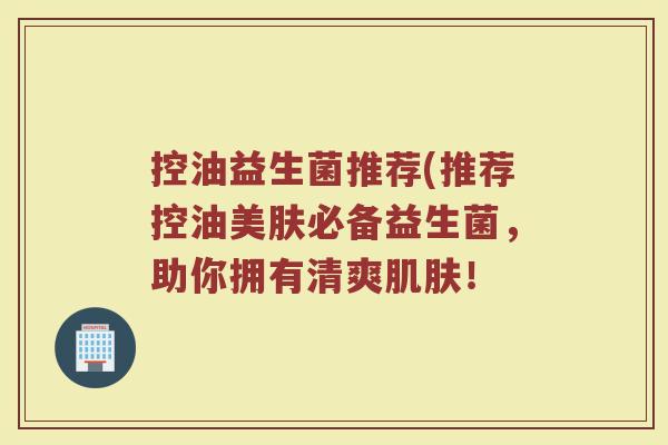控油益生菌推荐(推荐控油美肤必备益生菌，助你拥有清爽肌肤！