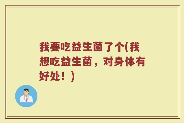 我要吃益生菌了个(我想吃益生菌，对身体有好处！)