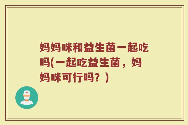妈妈咪和益生菌一起吃吗(一起吃益生菌，妈妈咪可行吗？)