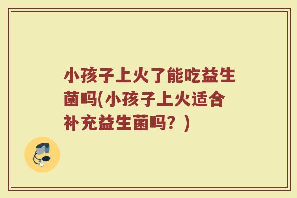 小孩子上火了能吃益生菌吗(小孩子上火适合补充益生菌吗？)