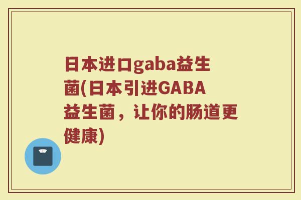 日本进口gaba益生菌(日本引进GABA益生菌,让你的肠道更健康) 日本进口gaba益生菌(日本引进GABA益生菌,让你的肠道更健康)