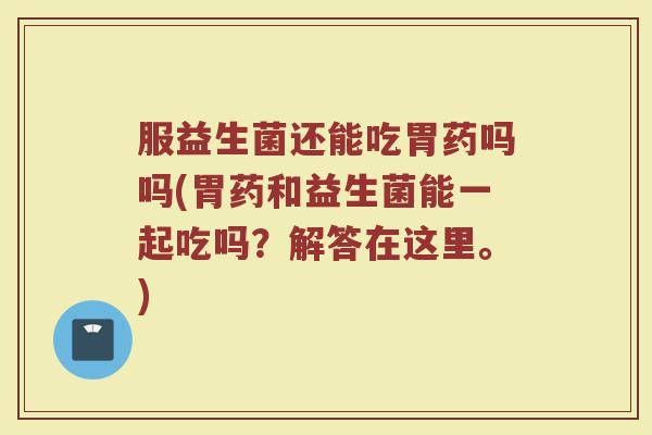 服益生菌还能吃胃药吗吗(胃药和益生菌能一起吃吗？解答在这里。)