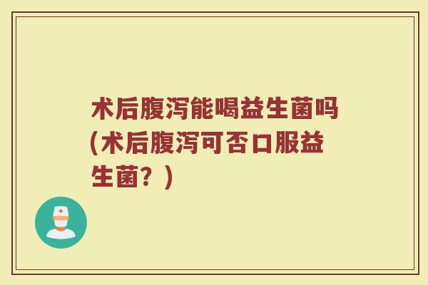 术后能喝益生菌吗(术后可否口服益生菌?) 术后能喝益生菌吗(术后可否口服益生菌?)