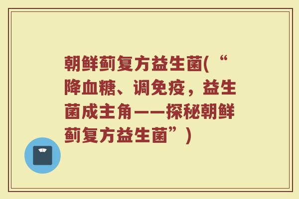 朝鲜蓟复方益生菌(“降血糖、调免疫，益生菌成主角——探秘朝鲜蓟复方益生菌”)