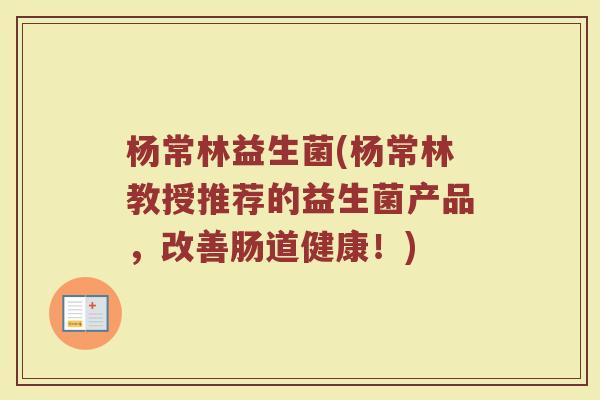 杨常林益生菌(杨常林教授推荐的益生菌产品，改善肠道健康！)