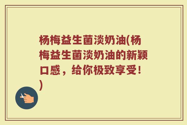 杨梅益生菌淡奶油(杨梅益生菌淡奶油的新颖口感，给你极致享受！)