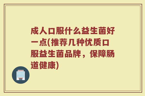 成人口服什么益生菌好一点(推荐几种优质口服益生菌品牌，保障肠道健康)