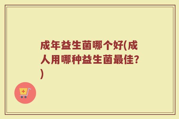 成年益生菌哪个好(成人用哪种益生菌最佳？)