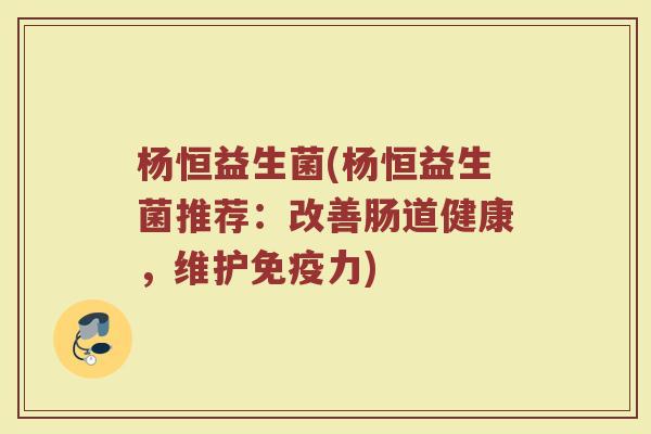 杨恒益生菌(杨恒益生菌推荐：改善肠道健康，维护免疫力)