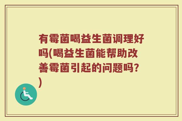 有霉菌喝益生菌调理好吗(喝益生菌能帮助改善霉菌引起的问题吗？)