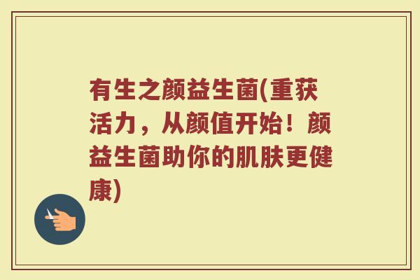 有生之颜益生菌(重获活力，从颜值开始！颜益生菌助你的肌肤更健康)