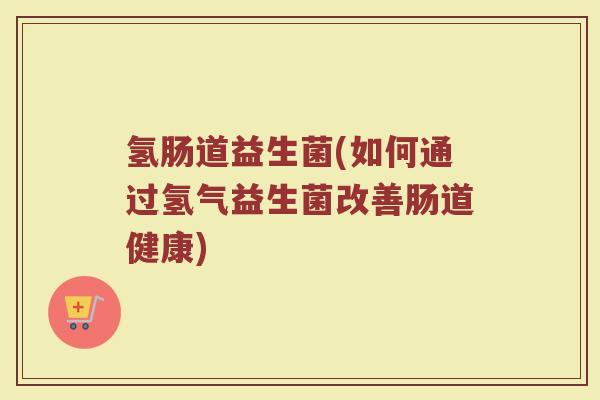 氢肠道益生菌(如何通过氢气益生菌改善肠道健康)