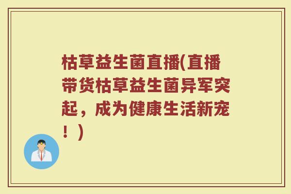枯草益生菌直播(直播带货枯草益生菌异军突起，成为健康生活新宠！)