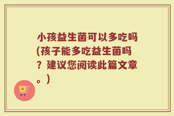 小孩益生菌可以多吃吗(孩子能多吃益生菌吗？建议您阅读此篇文章。)