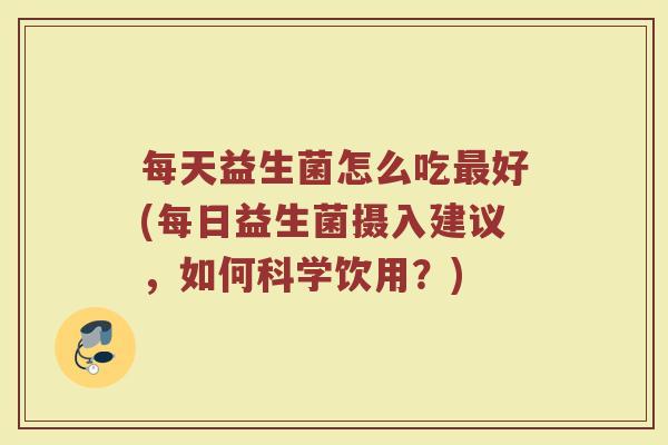 每天益生菌怎么吃最好(每日益生菌摄入建议，如何科学饮用？)